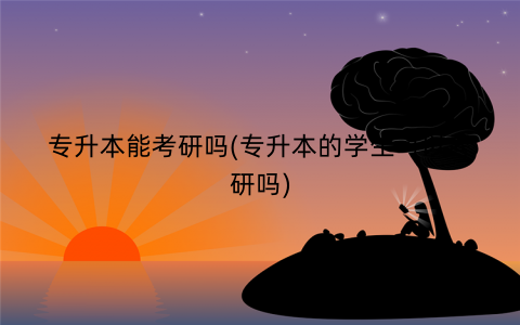 专升本能考研吗(专升本的学生可以考研吗)