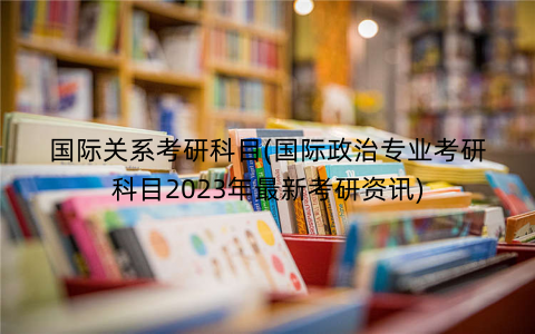 国际关系考研科目(国际政治专业考研科目2023年最新考研资讯) 国际关系考研科目(国际政治专业考研科目2023年最新考研资讯)