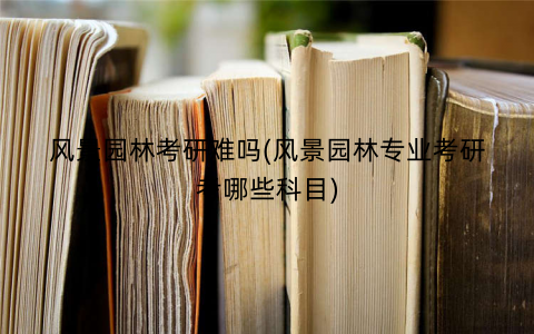 风景园林考研难吗(风景园林专业考研考哪些科目) 风景园林考研难吗(风景园林专业考研考哪些科目)