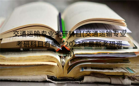 交通运输专业考研科目(交通运输专业考研科目有哪些2023年最新考研资讯)