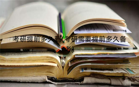 考研提前多久到(考研需要提前多久备考) 考研提前多久到(考研需要提前多久备考)