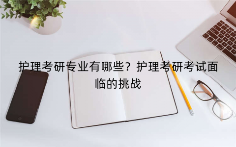 护理考研专业有哪些?护理考研考试面临的挑战 护理考研专业有哪些?护理考研考试面临的挑战
