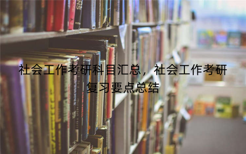 社会工作考研科目汇总，社会工作考研复习要点总结
