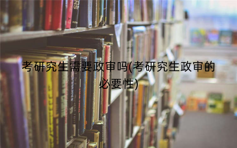 考研究生需要政审吗(考研究生政审的必要性)