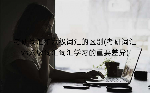 考研词汇和六级词汇的区别(考研词汇vs六级词汇词汇学习的重要差异) 考研词汇和六级词汇的区别(考研词汇vs六级词汇词汇学习的重要差异)