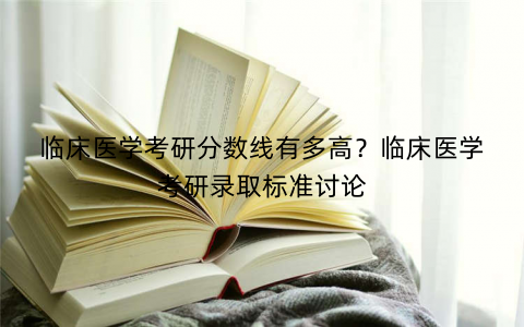 临床医学考研分数线有多高？临床医学考研录取标准讨论