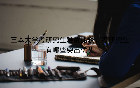 三本大学考研究生难度比较，考研究生有哪些突出优势