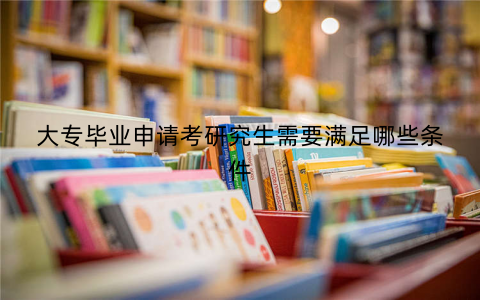 大专毕业申请考研究生需要满足哪些条件 大专毕业申请考研究生需要满足哪些条件