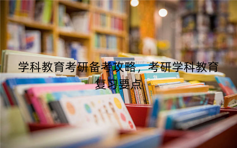 学科教育考研备考攻略,考研学科教育复习要点 学科教育考研备考攻略,考研学科教育复习要点