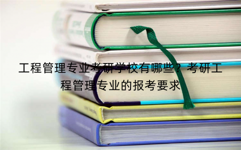 工程管理专业考研学校有哪些？考研工程管理专业的报考要求