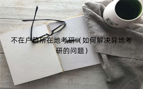 不在户籍所在地考研（如何解决异地考研的问题）