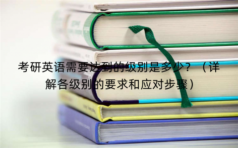 考研英语需要达到的级别是多少？（详解各级别的要求和应对步骤）