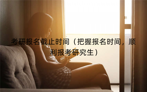 考研报名截止时间（把握报名时间，顺利报考研究生）