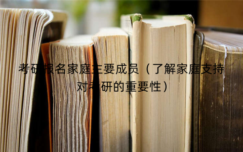 考研报名家庭主要成员(了解家庭支持对考研的重要性) 考研报名家庭主要成员(了解家庭支持对考研的重要性)