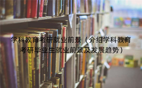 学科教育考研就业前景（介绍学科教育考研毕业生就业前景及发展趋势）