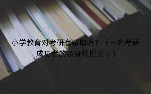 小学教育对考研有帮助吗?(一名考研成功者的亲身经历分享) 小学教育对考研有帮助吗?(一名考研成功者的亲身经历分享)