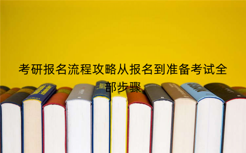 考研报名流程攻略从报名到准备考试全部步骤 考研报名流程攻略从报名到准备考试全部步骤