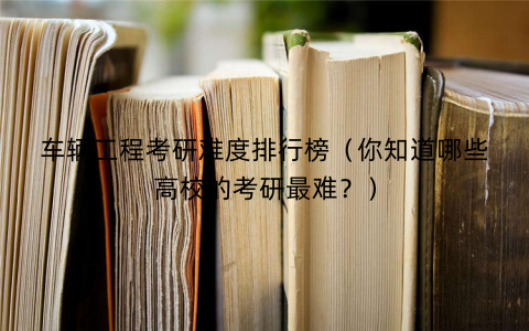 车辆工程考研难度排行榜(你知道哪些高校的考研最难?) 车辆工程考研难度排行榜(你知道哪些高校的考研最难?)