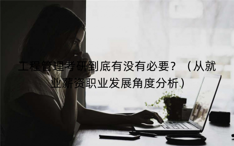 工程管理考研到底有没有必要？（从就业薪资职业发展角度分析）