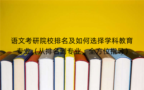 语文考研院校排名及如何选择学科教育专业(从排名到专业,全方位指导) 语文考研院校排名及如何选择学科教育专业(从排名到专业,全方位指导)