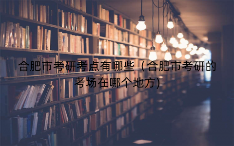 合肥市考研考点有哪些(合肥市考研的考场在哪个地方) 合肥市考研考点有哪些(合肥市考研的考场在哪个地方)