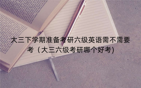 大三下学期准备考研六级英语需不需要考（大三六级考研哪个好考)