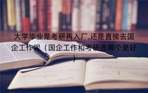 大学毕业是考研再入厂,还是直接去国企工作呢（国企工作和考研选哪个更好)