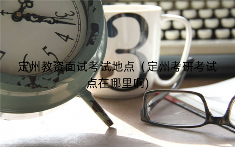 定州教资面试考试地点（定州考研考试点在哪里啊)
