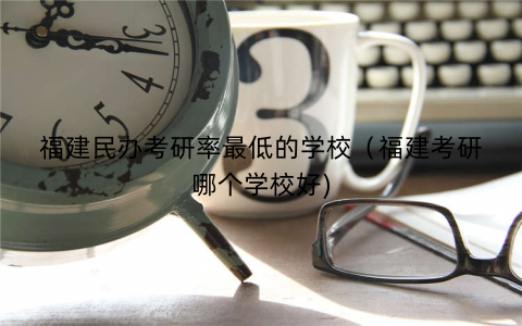 福建民办考研率最低的学校（福建考研哪个学校好)