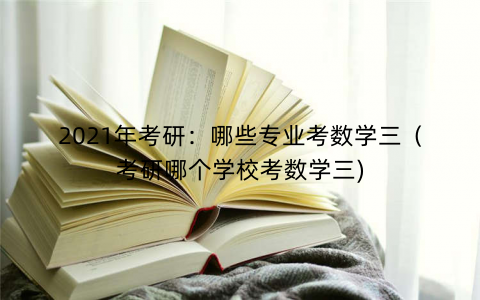 2021年考研:哪些专业考数学三(考研哪个学校考数学三) 2021年考研:哪些专业考数学三(考研哪个学校考数学三)