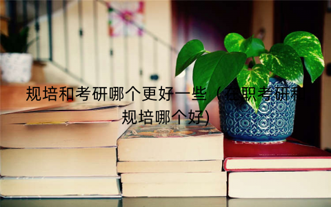 规培和考研哪个更好一些（在职考研和规培哪个好)