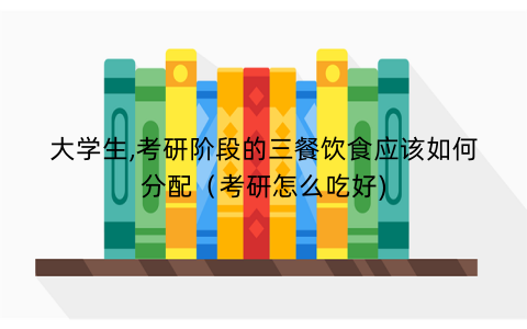大学生,考研阶段的三餐饮食应该如何分配（考研怎么吃好)
