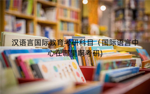 汉语言国际教育考研科目(国际语言中心在哪里啊考研) 汉语言国际教育考研科目(国际语言中心在哪里啊考研)