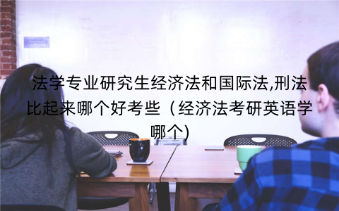 法学专业研究生经济法和国际法,刑法比起来哪个好考些（经济法考研英语学哪个)