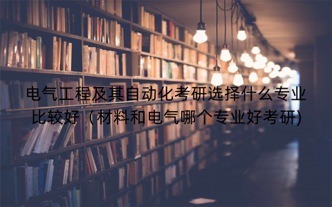 电气工程及其自动化考研选择什么专业比较好（材料和电气哪个专业好考研)