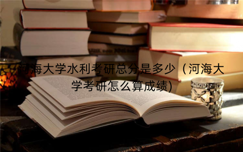 河海大学水利考研总分是多少（河海大学考研怎么算成绩)