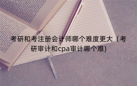 考研和考注册会计师哪个难度更大（考研审计和cpa审计哪个难)