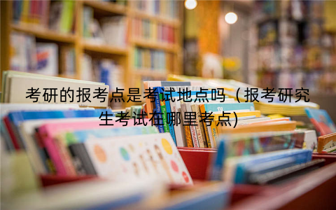 考研的报考点是考试地点吗(报考研究生考试在哪里考点) 考研的报考点是考试地点吗(报考研究生考试在哪里考点)