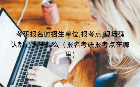 考研报名时招生单位,报考点,现场确认都是填些什么（报名考研报考点在哪里)