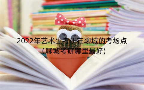 2022年艺术生考研在聊城的考场点（聊城考研哪里最好)