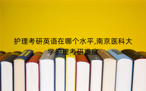 护理考研英语在哪个水平,南京医科大学护理考研难度