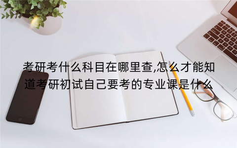 考研考什么科目在哪里查,怎么才能知道考研初试自己要考的专业课是什么 考研考什么科目在哪里查,怎么才能知道考研初试自己要考的专业课是什么