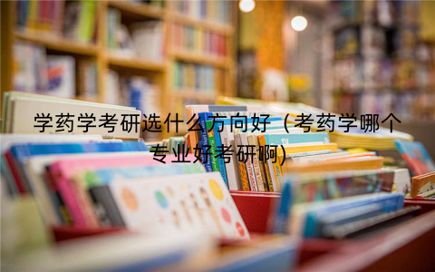 学药学考研选什么方向好（考药学哪个专业好考研啊)