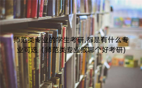 师范类专业的学生考研,都是有什么专业可选（师范类专业报哪个好考研)