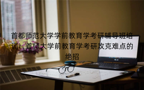 首都师范大学学前教育学考研辅导班培训：首师大学前教育学考研攻克难点的绝招