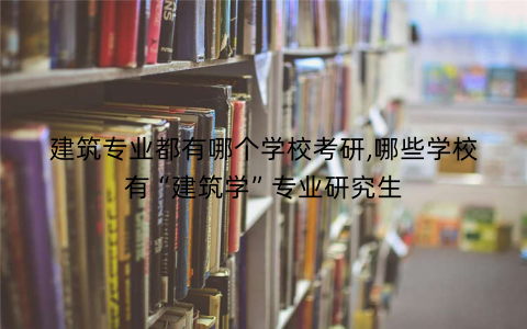 建筑专业都有哪个学校考研,哪些学校有“建筑学”专业研究生