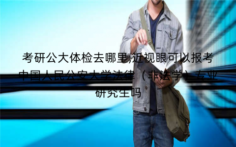 考研公大体检去哪里,近视眼可以报考中国人民公安大学法律（非法学）专业研究生吗