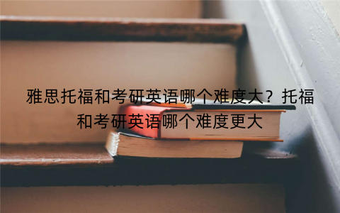 雅思托福和考研英语哪个难度大？托福和考研英语哪个难度更大
