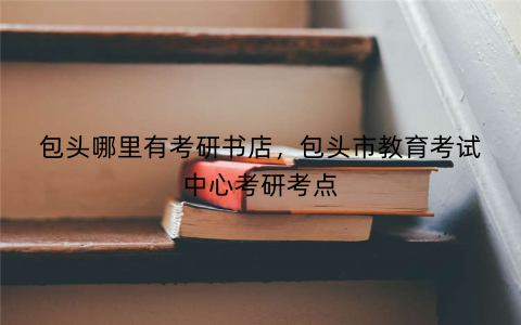 包头哪里有考研书店,包头市教育考试中心考研考点 包头哪里有考研书店,包头市教育考试中心考研考点
