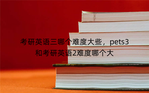 考研英语三哪个难度大些，pets3和考研英语2难度哪个大